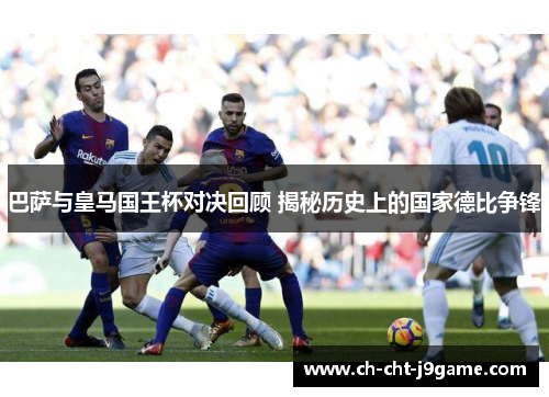 巴萨与皇马国王杯对决回顾 揭秘历史上的国家德比争锋