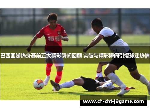 巴西国脚热身赛前五大精彩瞬间回顾 突破与精彩瞬间引爆球迷热情 巴西国脚热身赛前五大精彩瞬间回顾 突破与精彩瞬间引爆球迷热情