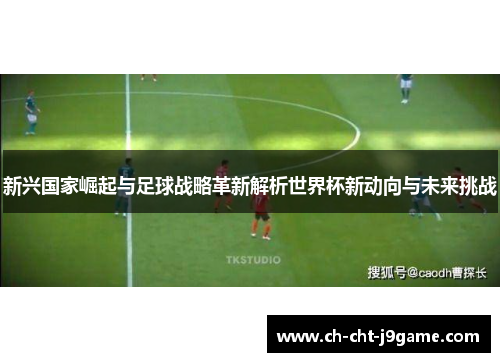 新兴国家崛起与足球战略革新解析世界杯新动向与未来挑战 新兴国家崛起与足球战略革新解析世界杯新动向与未来挑战