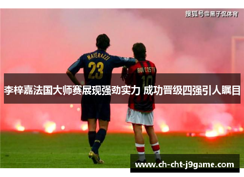 李梓嘉法国大师赛展现强劲实力 成功晋级四强引人瞩目