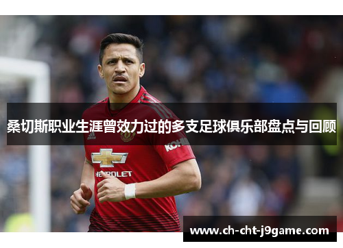 桑切斯职业生涯曾效力过的多支足球俱乐部盘点与回顾 桑切斯职业生涯曾效力过的多支足球俱乐部盘点与回顾