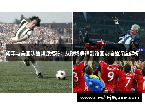 朗平与美国队的渊源揭秘：从球场争锋到跨国友谊的深度解析