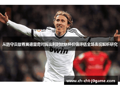 从防守贡献看莫德里奇对阵比利时欧联杯价值评估全场表现解析研究