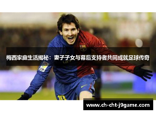 梅西家庭生活揭秘：妻子子女与幕后支持者共同成就足球传奇