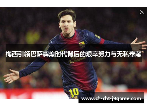 梅西引领巴萨辉煌时代背后的艰辛努力与无私奉献 梅西引领巴萨辉煌时代背后的艰辛努力与无私奉献