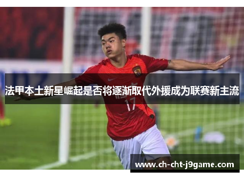 法甲本土新星崛起是否将逐渐取代外援成为联赛新主流 法甲本土新星崛起是否将逐渐取代外援成为联赛新主流