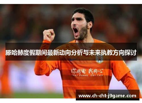 滕哈赫度假期间最新动向分析与未来执教方向探讨