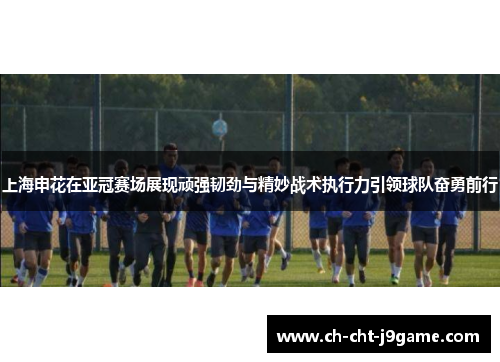 上海申花在亚冠赛场展现顽强韧劲与精妙战术执行力引领球队奋勇前行
