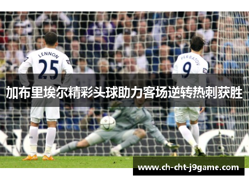加布里埃尔精彩头球助力客场逆转热刺获胜 加布里埃尔精彩头球助力客场逆转热刺获胜