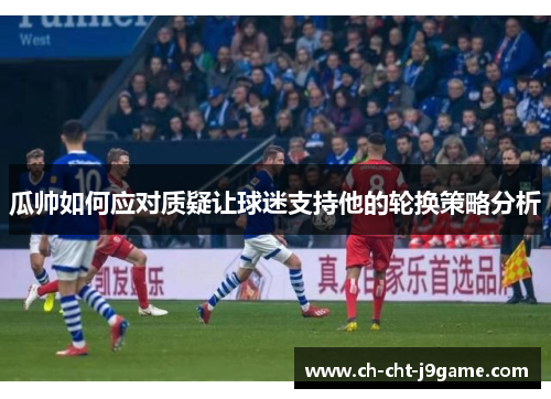 瓜帅如何应对质疑让球迷支持他的轮换策略分析 瓜帅如何应对质疑让球迷支持他的轮换策略分析