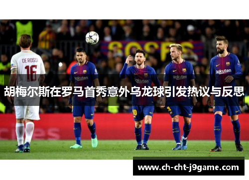 胡梅尔斯在罗马首秀意外乌龙球引发热议与反思